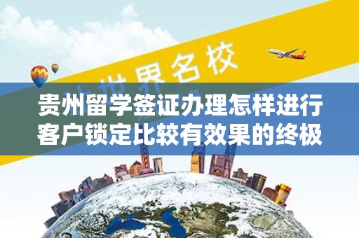 贵州留学签证办理怎样进行客户锁定比较有效果的终极指南