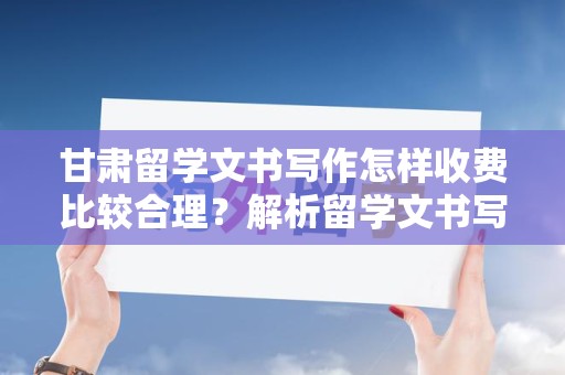 甘肃留学文书写作怎样收费比较合理？解析留学文书写作收费标准