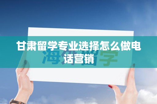 甘肃留学专业选择怎么做电话营销