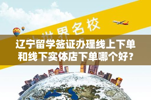 辽宁留学签证办理线上下单和线下实体店下单哪个好？