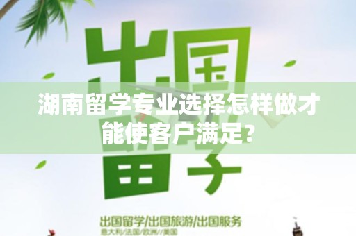 湖南留学专业选择怎样做才能使客户满足？