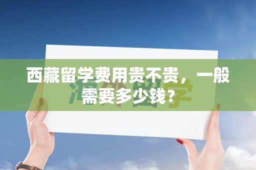西藏留学费用贵不贵，一般需要多少钱？