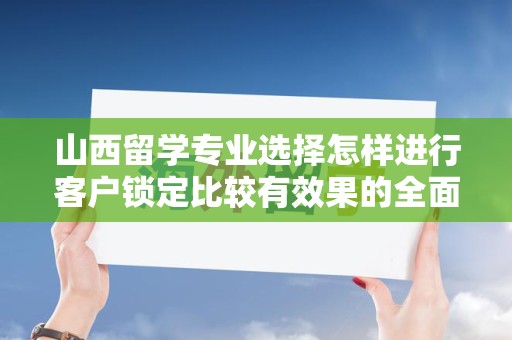 山西留学专业选择怎样进行客户锁定比较有效果的全面探讨