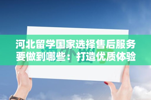 河北留学国家选择售后服务要做到哪些：打造优质体验的关键要素