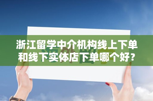 浙江留学中介机构线上下单和线下实体店下单哪个好？