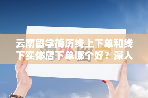 云南留学简历线上下单和线下实体店下单哪个好？深入对比与分析