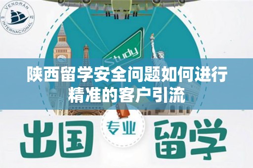 陕西留学安全问题如何进行精准的客户引流