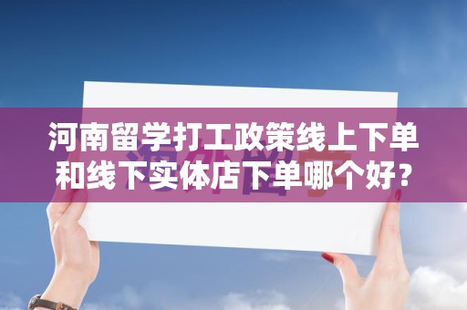 河南留学打工政策线上下单和线下实体店下单哪个好？