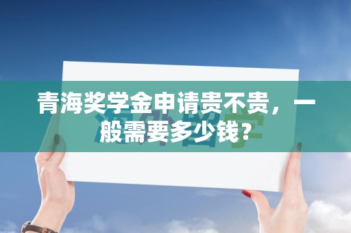 青海奖学金申请贵不贵，一般需要多少钱？