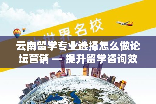 云南留学专业选择怎么做论坛营销 — 提升留学咨询效果的实用指南