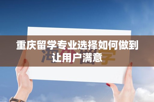 重庆留学专业选择如何做到让用户满意