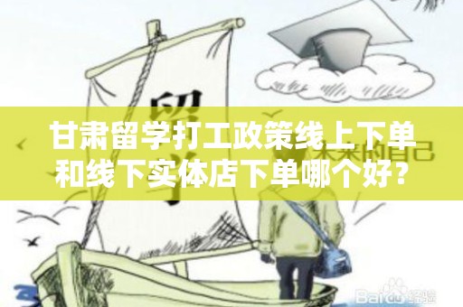 甘肃留学打工政策线上下单和线下实体店下单哪个好？