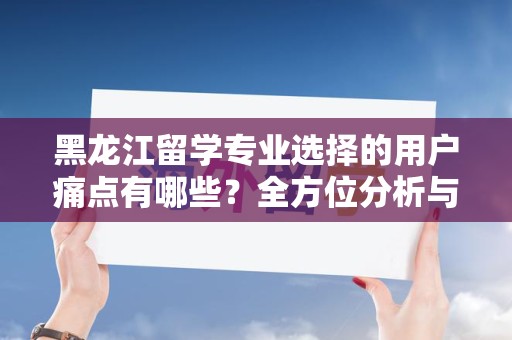 黑龙江留学专业选择的用户痛点有哪些？全方位分析与解决方案