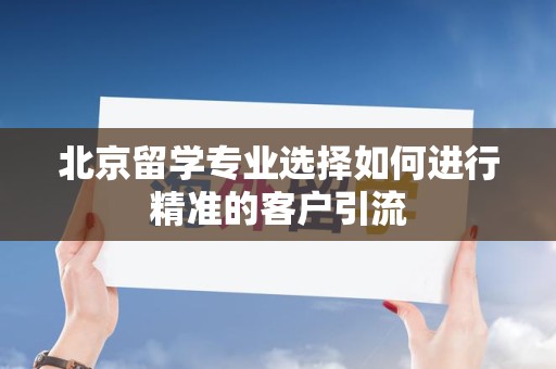北京留学专业选择如何进行精准的客户引流