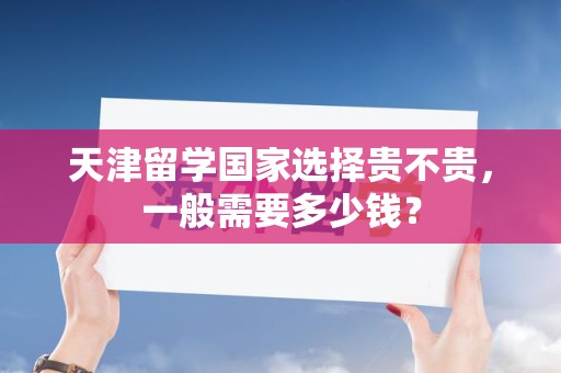 天津留学国家选择贵不贵，一般需要多少钱？