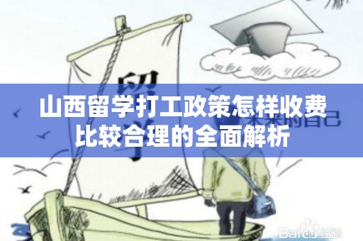 山西留学打工政策怎样收费比较合理的全面解析