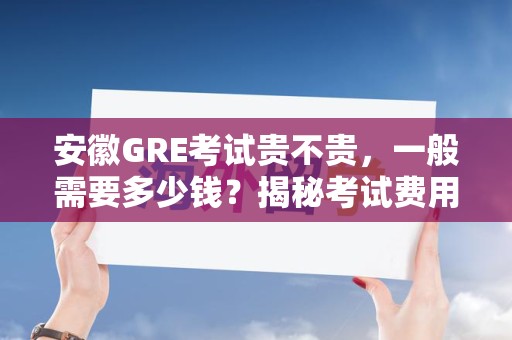 安徽GRE考试贵不贵，一般需要多少钱？揭秘考试费用与性价比