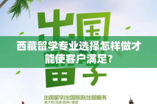 西藏留学专业选择怎样做才能使客户满足？
