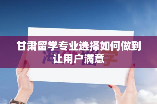 甘肃留学专业选择如何做到让用户满意