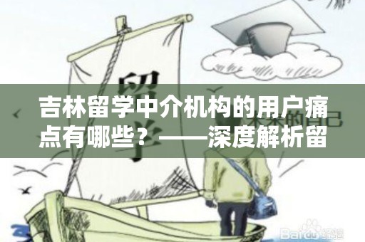 吉林留学中介机构的用户痛点有哪些？——深度解析留学中介行业挑战