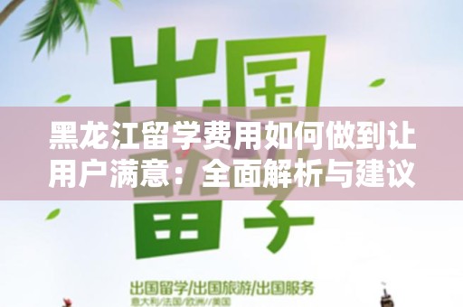 黑龙江留学费用如何做到让用户满意：全面解析与建议