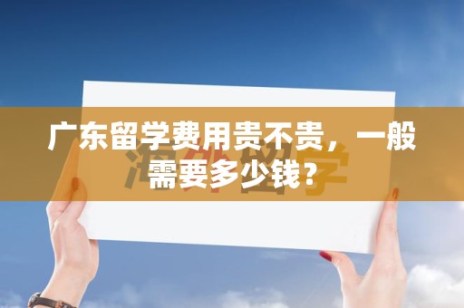 广东留学费用贵不贵，一般需要多少钱？