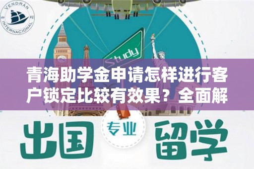 青海助学金申请怎样进行客户锁定比较有效果？全面解析与实用技巧