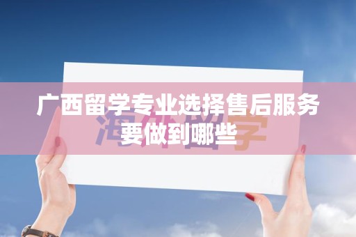 广西留学专业选择售后服务要做到哪些