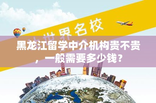 黑龙江留学中介机构贵不贵，一般需要多少钱？