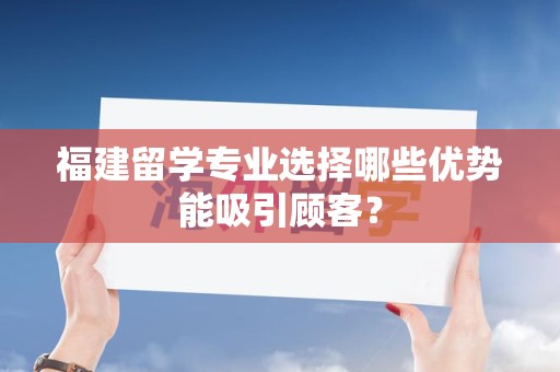 福建留学专业选择哪些优势能吸引顾客？