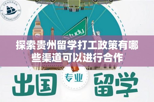 探索贵州留学打工政策有哪些渠道可以进行合作