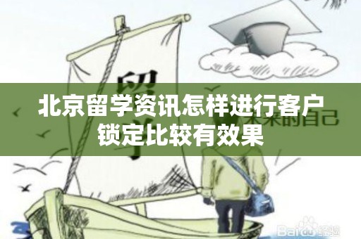 北京留学资讯怎样进行客户锁定比较有效果